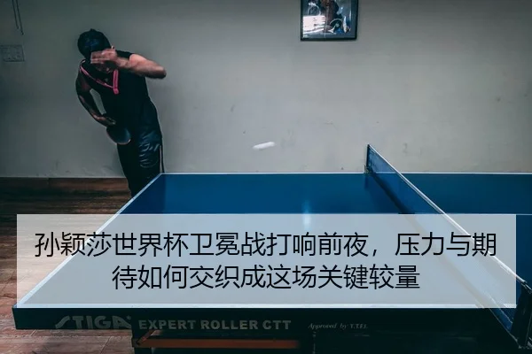 孙颖莎世界杯卫冕战打响前夜，压力与期待如何交织成这场关键较量